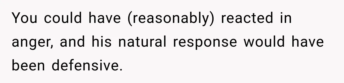 You could have (reasonably) reacted in anger, and his natural response would have been defensive.