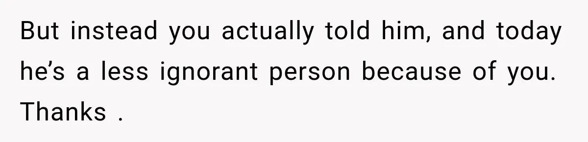 But instead you actually told him, and today he’s a less ignorant person because of you. Thanks .