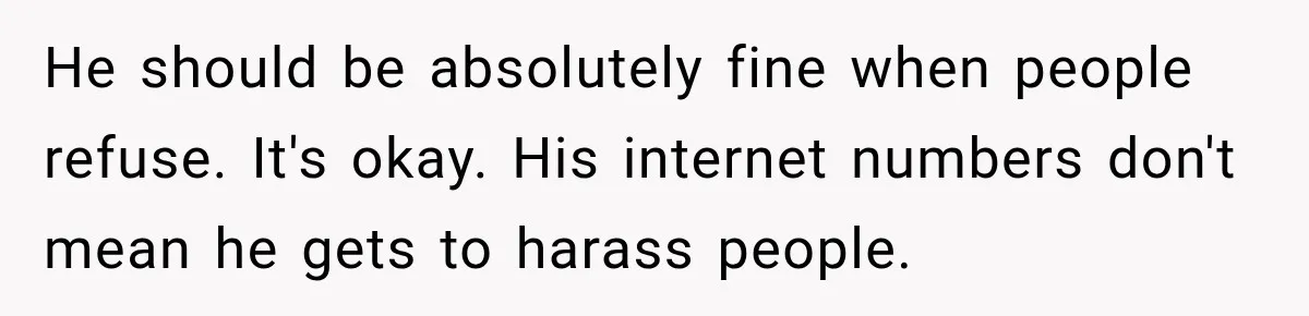 He should be absolutely fine when people refuse. It's okay. His internet numbers don't mean he gets to harass people.