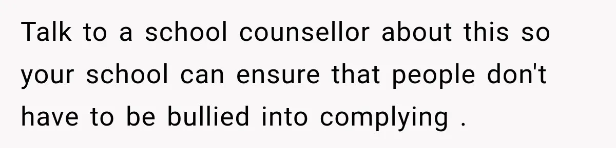 Talk to a school counsellor about this so your school can ensure that people don't have to be bullied into complying .