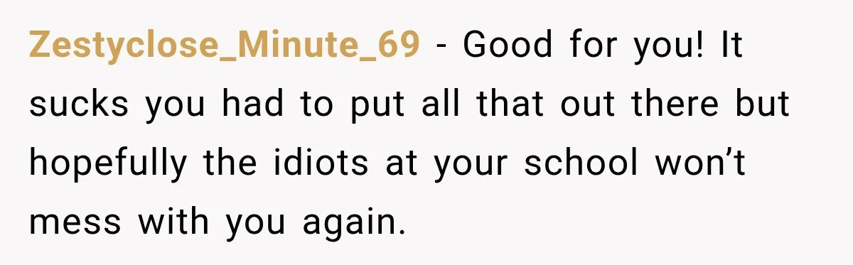 Zestyclose_Minute_69 − Good for you! It sucks you had to put all that out there but hopefully the idiots at your school won’t mess with you again.