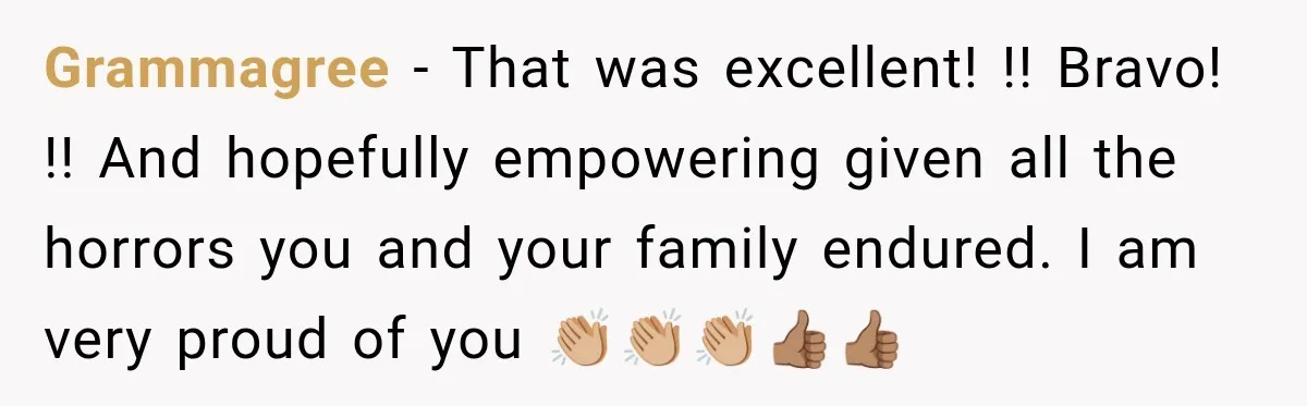 Grammagree − That was excellent! !! Bravo! !! And hopefully empowering given all the horrors you and your family endured. I am very proud of you 👏🏼👏🏼👏🏼👍🏽👍🏽