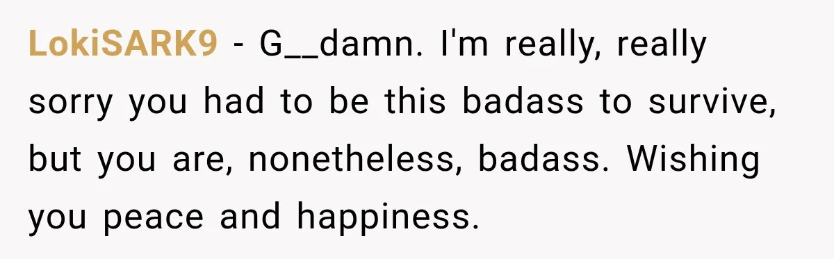 LokiSARK9 − G__damn. I'm really, really sorry you had to be this badass to survive, but you are, nonetheless, badass. Wishing you peace and happiness.