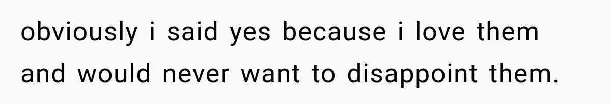 obviously i said yes because i love them and would never want to disappoint them.