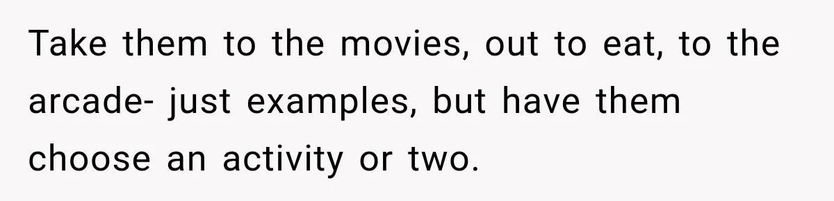 Take them to the movies, out to eat, to the arcade- just examples, but have them choose an activity or two.