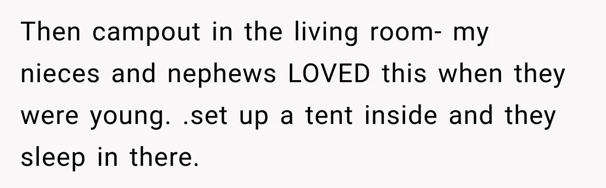 Then campout in the living room- my nieces and nephews LOVED this when they were young. .set up a tent inside and they sleep in there.