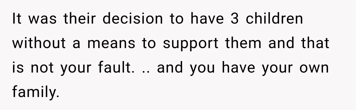 It was their decision to have 3 children without a means to support them and that is not your fault. .. and you have your own family.