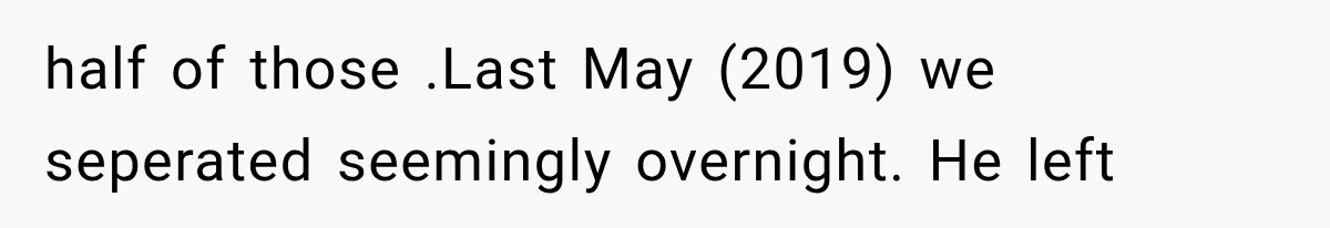 half of those .Last May (2019) we seperated seemingly overnight. He left