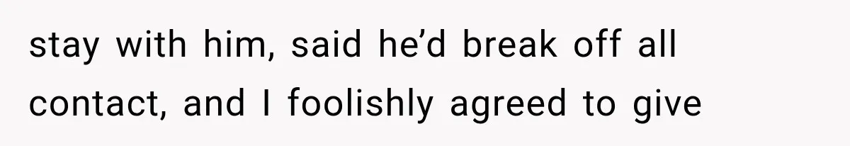 stay with him, said he’d break off all contact, and I foolishly agreed to give