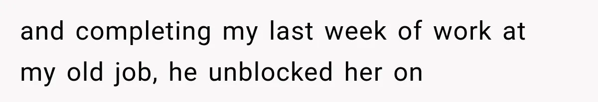and completing my last week of work at my old job, he unblocked her on