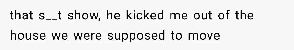 that s__t show, he kicked me out of the house we were supposed to move