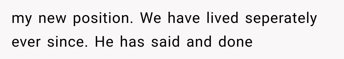 my new position. We have lived seperately ever since. He has said and done