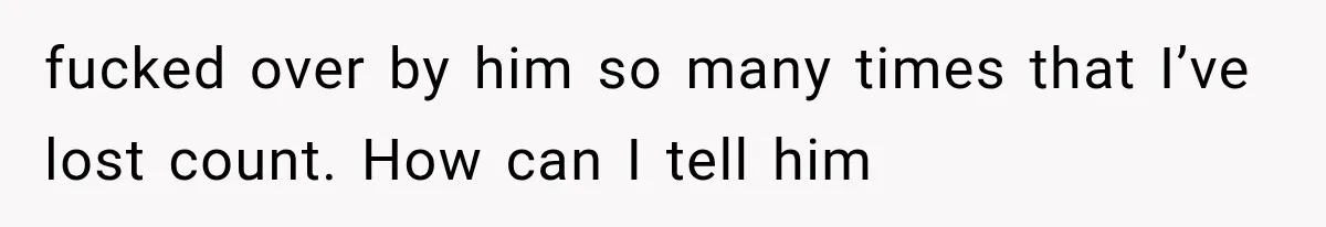 fucked over by him so many times that I’ve lost count. How can I tell him