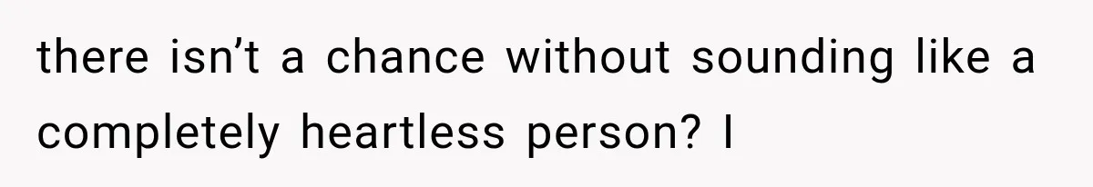 there isn’t a chance without sounding like a completely heartless person? I