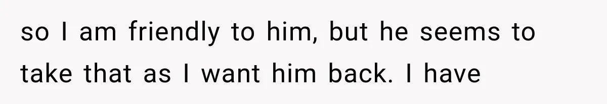 so I am friendly to him, but he seems to take that as I want him back. I have
