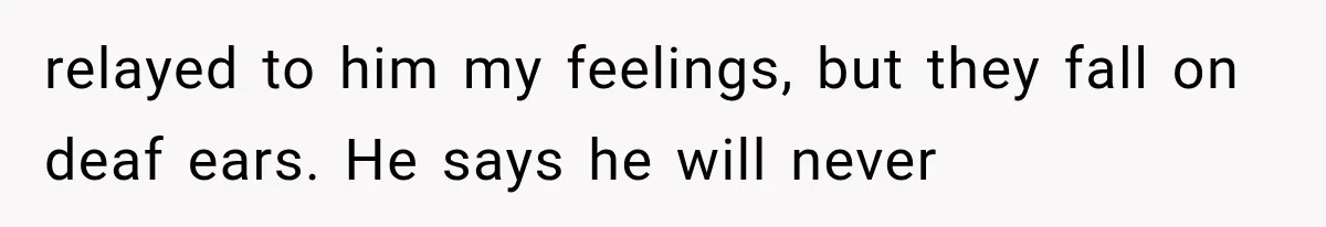 relayed to him my feelings, but they fall on deaf ears. He says he will never