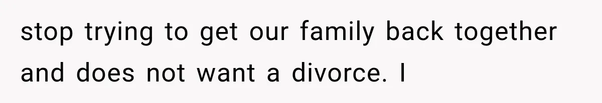 stop trying to get our family back together and does not want a divorce. I