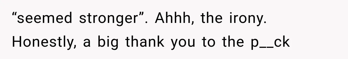 “seemed stronger”. Ahhh, the irony. Honestly, a big thank you to the p__ck