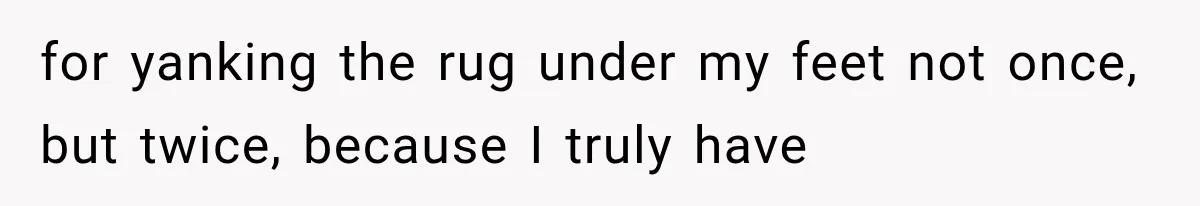 for yanking the rug under my feet not once, but twice, because I truly have