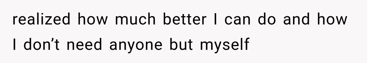 realized how much better I can do and how I don’t need anyone but myself