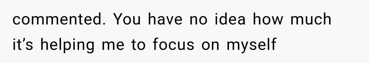 commented. You have no idea how much it’s helping me to focus on myself