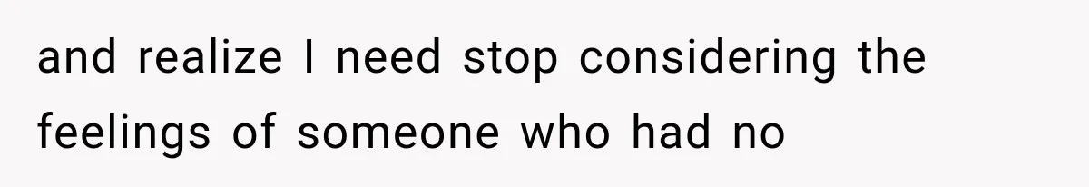 and realize I need stop considering the feelings of someone who had no