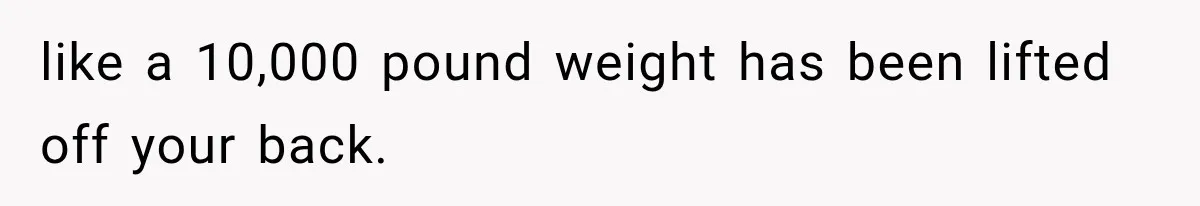 like a 10,000 pound weight has been lifted off your back.