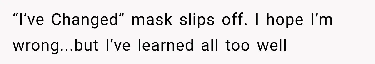 “I’ve Changed” mask slips off. I hope I’m wrong...but I’ve learned all too well