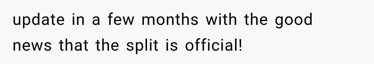 update in a few months with the good news that the split is official!