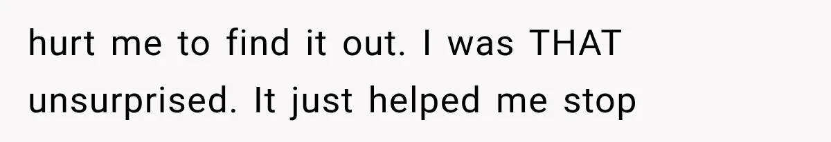 hurt me to find it out. I was THAT unsurprised. It just helped me stop