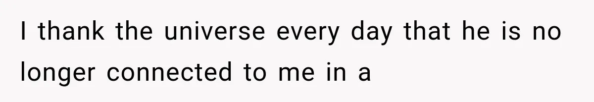 I thank the universe every day that he is no longer connected to me in a