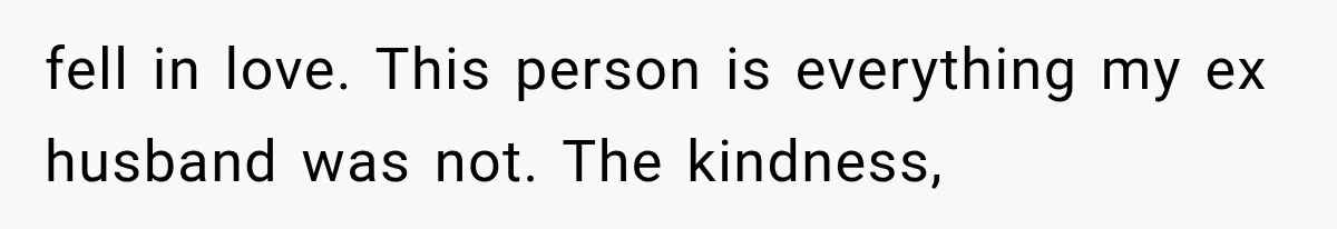 fell in love. This person is everything my ex husband was not. The kindness,