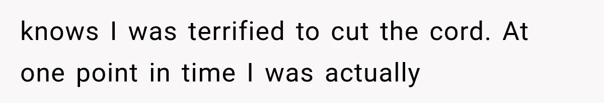 knows I was terrified to cut the cord. At one point in time I was actually