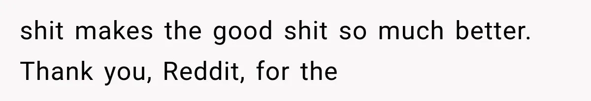 shit makes the good shit so much better. Thank you, Reddit, for the