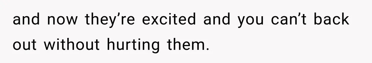 and now they’re excited and you can’t back out without hurting them.