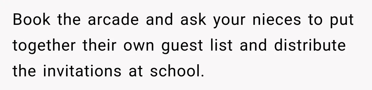 Book the arcade and ask your nieces to put together their own guest list and distribute the invitations at school.