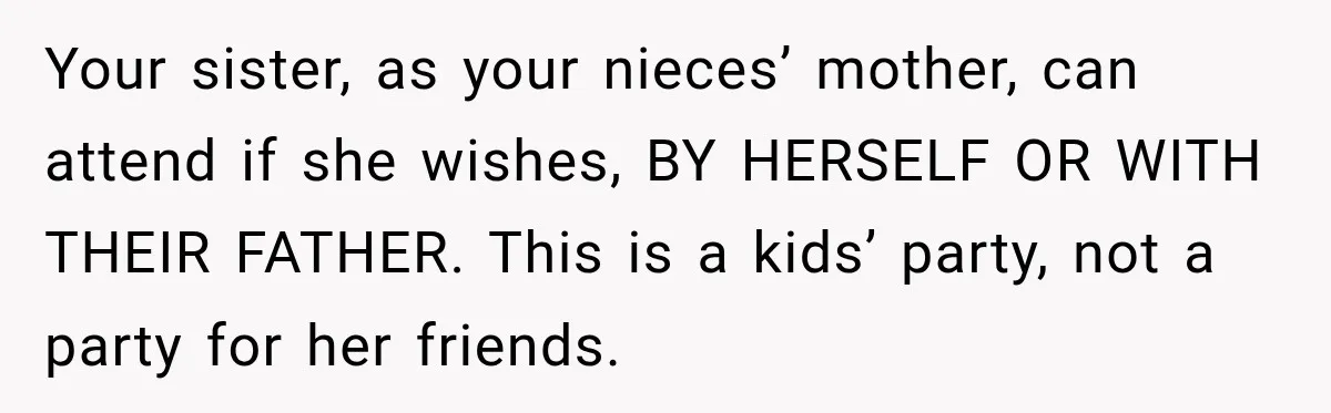 Your sister, as your nieces’ mother, can attend if she wishes, BY HERSELF OR WITH THEIR FATHER. This is a kids’ party, not a party for her friends.