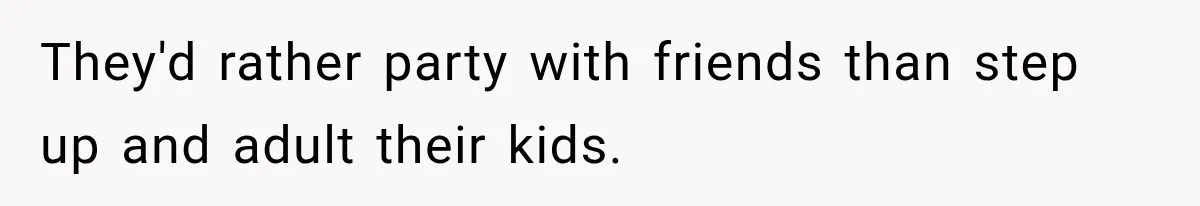They'd rather party with friends than step up and adult their kids.