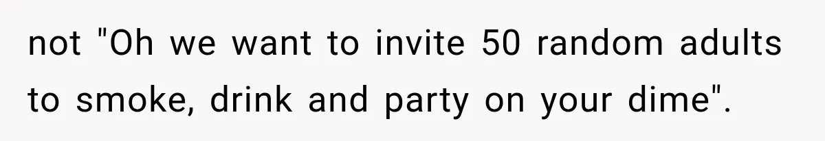 not "Oh we want to invite 50 random adults to smoke, drink and party on your dime".