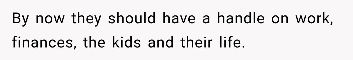 By now they should have a handle on work, finances, the kids and their life.