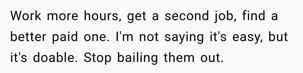 Work more hours, get a second job, find a better paid one. I'm not saying it's easy, but it's doable. Stop bailing them out.