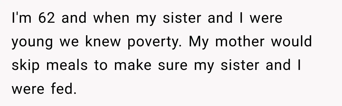 I'm 62 and when my sister and I were young we knew poverty. My mother would skip meals to make sure my sister and I were fed.