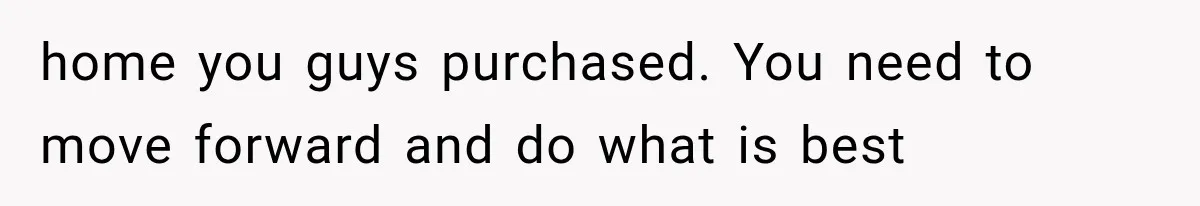 home you guys purchased. You need to move forward and do what is best