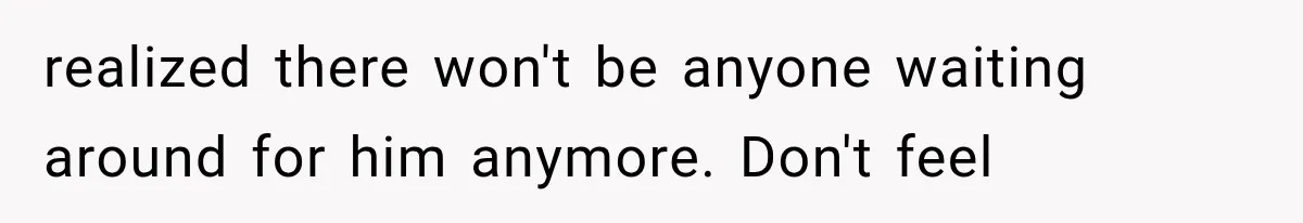 realized there won't be anyone waiting around for him anymore. Don't feel