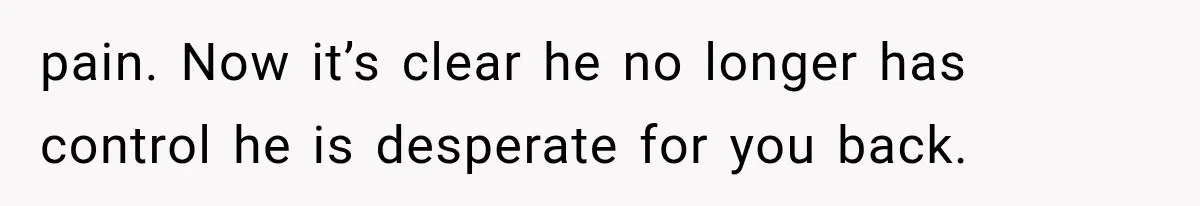 pain. Now it’s clear he no longer has control he is desperate for you back.