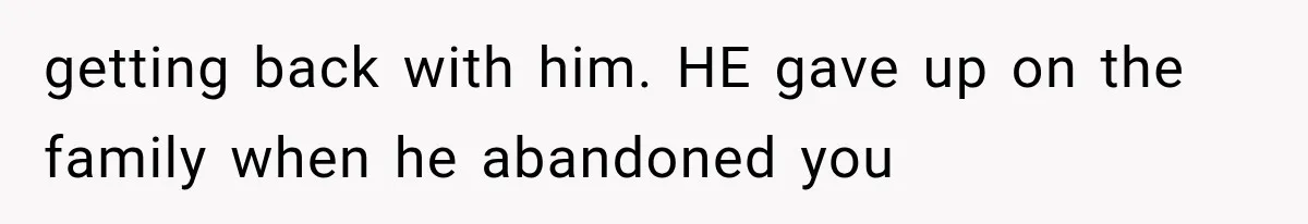 getting back with him. HE gave up on the family when he abandoned you