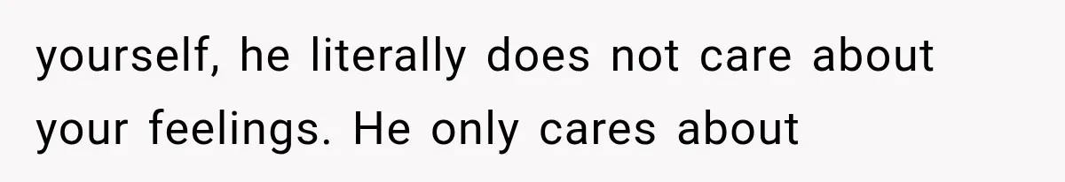 yourself, he literally does not care about your feelings. He only cares about