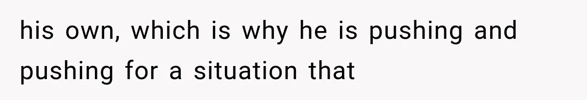 his own, which is why he is pushing and pushing for a situation that