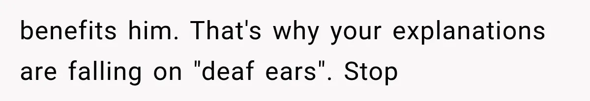 benefits him. That's why your explanations are falling on "deaf ears". Stop