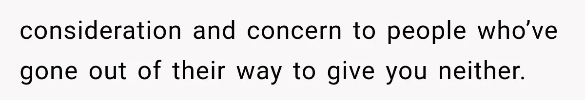 consideration and concern to people who’ve gone out of their way to give you neither.